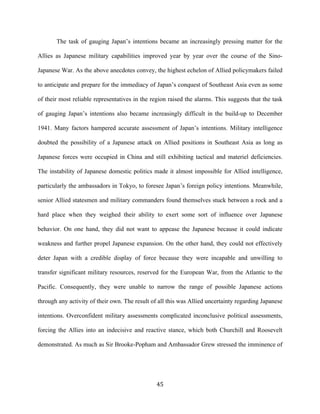  45	
  
The task of gauging Japan’s intentions became an increasingly pressing matter for the
Allies as Japanese military capabilities improved year by year over the course of the Sino-
Japanese War. As the above anecdotes convey, the highest echelon of Allied policymakers failed
to anticipate and prepare for the immediacy of Japan’s conquest of Southeast Asia even as some
of their most reliable representatives in the region raised the alarms. This suggests that the task
of gauging Japan’s intentions also became increasingly difficult in the build-up to December
1941. Many factors hampered accurate assessment of Japan’s intentions. Military intelligence
doubted the possibility of a Japanese attack on Allied positions in Southeast Asia as long as
Japanese forces were occupied in China and still exhibiting tactical and materiel deficiencies.
The instability of Japanese domestic politics made it almost impossible for Allied intelligence,
particularly the ambassadors in Tokyo, to foresee Japan’s foreign policy intentions. Meanwhile,
senior Allied statesmen and military commanders found themselves stuck between a rock and a
hard place when they weighed their ability to exert some sort of influence over Japanese
behavior. On one hand, they did not want to appease the Japanese because it could indicate
weakness and further propel Japanese expansion. On the other hand, they could not effectively
deter Japan with a credible display of force because they were incapable and unwilling to
transfer significant military resources, reserved for the European War, from the Atlantic to the
Pacific. Consequently, they were unable to narrow the range of possible Japanese actions
through any activity of their own. The result of all this was Allied uncertainty regarding Japanese
intentions. Overconfident military assessments complicated inconclusive political assessments,
forcing the Allies into an indecisive and reactive stance, which both Churchill and Roosevelt
demonstrated. As much as Sir Brooke-Popham and Ambassador Grew stressed the imminence of
 