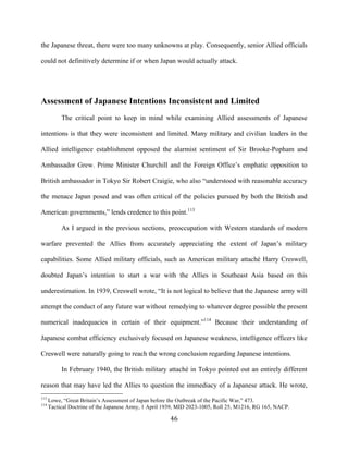  46	
  
the Japanese threat, there were too many unknowns at play. Consequently, senior Allied officials
could not definitively determine if or when Japan would actually attack.
Assessment of Japanese Intentions Inconsistent and Limited
The critical point to keep in mind while examining Allied assessments of Japanese
intentions is that they were inconsistent and limited. Many military and civilian leaders in the
Allied intelligence establishment opposed the alarmist sentiment of Sir Brooke-Popham and
Ambassador Grew. Prime Minister Churchill and the Foreign Office’s emphatic opposition to
British ambassador in Tokyo Sir Robert Craigie, who also “understood with reasonable accuracy
the menace Japan posed and was often critical of the policies pursued by both the British and
American governments,” lends credence to this point.113
As I argued in the previous sections, preoccupation with Western standards of modern
warfare prevented the Allies from accurately appreciating the extent of Japan’s military
capabilities. Some Allied military officials, such as American military attaché Harry Creswell,
doubted Japan’s intention to start a war with the Allies in Southeast Asia based on this
underestimation. In 1939, Creswell wrote, “It is not logical to believe that the Japanese army will
attempt the conduct of any future war without remedying to whatever degree possible the present
numerical inadequacies in certain of their equipment.”114
Because their understanding of
Japanese combat efficiency exclusively focused on Japanese weakness, intelligence officers like
Creswell were naturally going to reach the wrong conclusion regarding Japanese intentions.
In February 1940, the British military attaché in Tokyo pointed out an entirely different
reason that may have led the Allies to question the immediacy of a Japanese attack. He wrote,
	
  	
  	
  	
  	
  	
  	
  	
  	
  	
  	
  	
  	
  	
  	
  	
  	
  	
  	
  	
  	
  	
  	
  	
  	
  	
  	
  	
  	
  	
  	
  	
  	
  	
  	
  	
  	
  	
  	
  	
  	
  	
  	
  	
  	
  	
  	
  	
  	
  	
  	
  	
  	
  	
  	
  	
  
113
Lowe, “Great Britain’s Assessment of Japan before the Outbreak of the Pacific War,” 473.
114
Tactical Doctrine of the Japanese Army, 1 April 1939, MID 2023-1005, Roll 25, M1216, RG 165, NACP.
 