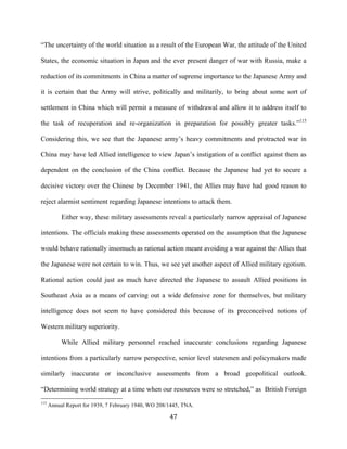  47	
  
“The uncertainty of the world situation as a result of the European War, the attitude of the United
States, the economic situation in Japan and the ever present danger of war with Russia, make a
reduction of its commitments in China a matter of supreme importance to the Japanese Army and
it is certain that the Army will strive, politically and militarily, to bring about some sort of
settlement in China which will permit a measure of withdrawal and allow it to address itself to
the task of recuperation and re-organization in preparation for possibly greater tasks.”115
Considering this, we see that the Japanese army’s heavy commitments and protracted war in
China may have led Allied intelligence to view Japan’s instigation of a conflict against them as
dependent on the conclusion of the China conflict. Because the Japanese had yet to secure a
decisive victory over the Chinese by December 1941, the Allies may have had good reason to
reject alarmist sentiment regarding Japanese intentions to attack them.
Either way, these military assessments reveal a particularly narrow appraisal of Japanese
intentions. The officials making these assessments operated on the assumption that the Japanese
would behave rationally insomuch as rational action meant avoiding a war against the Allies that
the Japanese were not certain to win. Thus, we see yet another aspect of Allied military egotism.
Rational action could just as much have directed the Japanese to assault Allied positions in
Southeast Asia as a means of carving out a wide defensive zone for themselves, but military
intelligence does not seem to have considered this because of its preconceived notions of
Western military superiority.
While Allied military personnel reached inaccurate conclusions regarding Japanese
intentions from a particularly narrow perspective, senior level statesmen and policymakers made
similarly inaccurate or inconclusive assessments from a broad geopolitical outlook.
“Determining world strategy at a time when our resources were so stretched,” as British Foreign
	
  	
  	
  	
  	
  	
  	
  	
  	
  	
  	
  	
  	
  	
  	
  	
  	
  	
  	
  	
  	
  	
  	
  	
  	
  	
  	
  	
  	
  	
  	
  	
  	
  	
  	
  	
  	
  	
  	
  	
  	
  	
  	
  	
  	
  	
  	
  	
  	
  	
  	
  	
  	
  	
  	
  	
  
115
Annual Report for 1939, 7 February 1940, WO 208/1445, TNA.
 