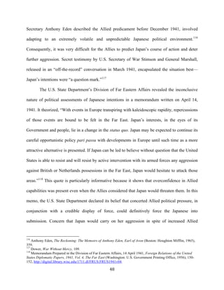  48	
  
Secretary Anthony Eden described the Allied predicament before December 1941, involved
adapting to an extremely volatile and unpredictable Japanese political environment.116
Consequently, it was very difficult for the Allies to predict Japan’s course of action and deter
further aggression. Secret testimony by U.S. Secretary of War Stimson and General Marshall,
released in an “off-the-record” conversation in March 1941, encapsulated the situation best—
Japan’s intentions were “a question mark.”117
The U.S. State Department’s Division of Far Eastern Affairs revealed the inconclusive
nature of political assessments of Japanese intentions in a memorandum written on April 14,
1941. It theorized, “With events in Europe transpiring with kaleidoscopic rapidity, repercussions
of those events are bound to be felt in the Far East. Japan’s interests, in the eyes of its
Government and people, lie in a change in the status quo. Japan may be expected to continue its
careful opportunistic policy pari passu with developments in Europe until such time as a more
attractive alternative is presented. If Japan can be led to believe without question that the United
States is able to resist and will resist by active intervention with its armed forces any aggression
against British or Netherlands possessions in the Far East, Japan would hesitate to attack those
areas.”118
This quote is particularly informative because it shows that overconfidence in Allied
capabilities was present even when the Allies considered that Japan would threaten them. In this
memo, the U.S. State Department declared its belief that concerted Allied political pressure, in
conjunction with a credible display of force, could definitively force the Japanese into
submission. Concern that Japan would carry on her aggression in spite of increased Allied
	
  	
  	
  	
  	
  	
  	
  	
  	
  	
  	
  	
  	
  	
  	
  	
  	
  	
  	
  	
  	
  	
  	
  	
  	
  	
  	
  	
  	
  	
  	
  	
  	
  	
  	
  	
  	
  	
  	
  	
  	
  	
  	
  	
  	
  	
  	
  	
  	
  	
  	
  	
  	
  	
  	
  	
  
116
Anthony Eden, The Reckoning: The Memoirs of Anthony Eden, Earl of Avon (Boston: Houghton Mifflin, 1965),
359.
117
Dower, War Without Mercy, 109.
118
Memorandum Prepared in the Division of Far Eastern Affairs, 14 April 1941, Foreign Relations of the United
States Diplomatic Papers, 1941, Vol. 4, The Far East (Washington: U.S. Government Printing Office, 1956), 150-
152, http://digital.library.wisc.edu/1711.dl/FRUS.FRUS1941v04.
 