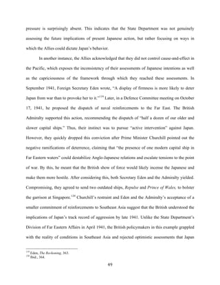  49	
  
pressure is surprisingly absent. This indicates that the State Department was not genuinely
assessing the future implications of present Japanese action, but rather focusing on ways in
which the Allies could dictate Japan’s behavior.
In another instance, the Allies acknowledged that they did not control cause-and-effect in
the Pacific, which exposes the inconsistency of their assessments of Japanese intentions as well
as the capriciousness of the framework through which they reached these assessments. In
September 1941, Foreign Secretary Eden wrote, “A display of firmness is more likely to deter
Japan from war than to provoke her to it.”119
Later, in a Defence Committee meeting on October
17, 1941, he proposed the dispatch of naval reinforcements to the Far East. The British
Admiralty supported this action, recommending the dispatch of “half a dozen of our older and
slower capital ships.” Thus, their instinct was to pursue “active intervention” against Japan.
However, they quickly dropped this conviction after Prime Minister Churchill pointed out the
negative ramifications of deterrence, claiming that “the presence of one modern capital ship in
Far Eastern waters” could destabilize Anglo-Japanese relations and escalate tensions to the point
of war. By this, he meant that the British show of force would likely incense the Japanese and
make them more hostile. After considering this, both Secretary Eden and the Admiralty yielded.
Compromising, they agreed to send two outdated ships, Repulse and Prince of Wales, to bolster
the garrison at Singapore.120
Churchill’s restraint and Eden and the Admiralty’s acceptance of a
smaller commitment of reinforcements to Southeast Asia suggest that the British understood the
implications of Japan’s track record of aggression by late 1941. Unlike the State Department’s
Division of Far Eastern Affairs in April 1941, the British policymakers in this example grappled
with the reality of conditions in Southeast Asia and rejected optimistic assessments that Japan
	
  	
  	
  	
  	
  	
  	
  	
  	
  	
  	
  	
  	
  	
  	
  	
  	
  	
  	
  	
  	
  	
  	
  	
  	
  	
  	
  	
  	
  	
  	
  	
  	
  	
  	
  	
  	
  	
  	
  	
  	
  	
  	
  	
  	
  	
  	
  	
  	
  	
  	
  	
  	
  	
  	
  	
  
119
Eden, The Reckoning, 363.
120
Ibid., 364.
 