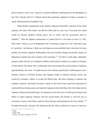  50	
  
did not intend to start a war. America’s similarly lackluster reinforcement of the Philippines in
late 1941 indicates that U.S. officials shared this pessimistic appraisal of Japan’s intention to
attack Allied positions in Southeast Asia.
While British commitments in the Atlantic influenced Churchill’s rejection of the initial
proposal, the truth of the matter was that the Allies had no exact way of knowing how Japan
would act because Japanese foreign policy was so erratic and the government itself so
unstable.121
After the Japanese ambassador in London left for a visit home on June 13, 1941,
Eden wrote, “Said au revoir to Shigemitsu who is returning to Japan on a visit. I fear that it may
be ‘good-bye,’ not because I think war with Japan any more probable than it has been for many
months, but because Japanese Ambassadors who have friendly feelings toward this country, as
Shigemitsu certainly has, have a knack of not returning.”122
As Eden’s words imply, diplomatic
progress made with one set of Japanese officials could easily be undone. In a report to Secretary
of State Hull in November 1941, Ambassador Grew documented the recent timeline of Japanese
unpredictability. He wrote, “In Japan the pro-Axis elements gained power following last year’s
German victories in Western Europe; then Japanese doubt of ultimate German victory was
created by Germany’s failure to invade the British Isles, this factor helping to reinforce the
moderate elements; and finally Germany’s attack on the Soviet Union upset the expectation of
continued Russo-German peace and made the Japanese realize that those who took Japan into the
Tripartite Alliance had misled Japan. An attempt to correct the error of 1940 may be found in the
efforts to adjust Japanese relations with the United States and thereby to lead the way to
conclusion of peace with China, made by Prince Konoye and promised by the Tojo cabinet.”123
President Roosevelt’s January 1941 prediction that the Allies would have to react to “each new
	
  	
  	
  	
  	
  	
  	
  	
  	
  	
  	
  	
  	
  	
  	
  	
  	
  	
  	
  	
  	
  	
  	
  	
  	
  	
  	
  	
  	
  	
  	
  	
  	
  	
  	
  	
  	
  	
  	
  	
  	
  	
  	
  	
  	
  	
  	
  	
  	
  	
  	
  	
  	
  	
  	
  	
  
121
Ibid.
122
Ibid., 360.
123
Grew, Ten Years in Japan, 467-470.
 