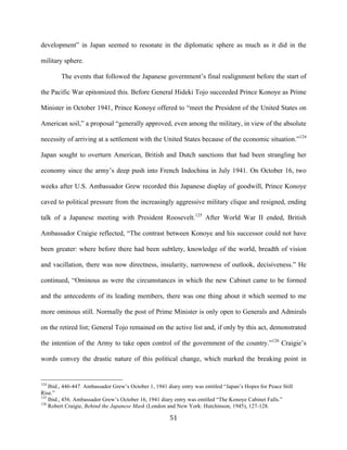 51	
  
development” in Japan seemed to resonate in the diplomatic sphere as much as it did in the
military sphere.
The events that followed the Japanese government’s final realignment before the start of
the Pacific War epitomized this. Before General Hideki Tojo succeeded Prince Konoye as Prime
Minister in October 1941, Prince Konoye offered to “meet the President of the United States on
American soil,” a proposal “generally approved, even among the military, in view of the absolute
necessity of arriving at a settlement with the United States because of the economic situation.”124
Japan sought to overturn American, British and Dutch sanctions that had been strangling her
economy since the army’s deep push into French Indochina in July 1941. On October 16, two
weeks after U.S. Ambassador Grew recorded this Japanese display of goodwill, Prince Konoye
caved to political pressure from the increasingly aggressive military clique and resigned, ending
talk of a Japanese meeting with President Roosevelt.125
After World War II ended, British
Ambassador Craigie reflected, “The contrast between Konoye and his successor could not have
been greater: where before there had been subtlety, knowledge of the world, breadth of vision
and vacillation, there was now directness, insularity, narrowness of outlook, decisiveness.” He
continued, “Ominous as were the circumstances in which the new Cabinet came to be formed
and the antecedents of its leading members, there was one thing about it which seemed to me
more ominous still. Normally the post of Prime Minister is only open to Generals and Admirals
on the retired list; General Tojo remained on the active list and, if only by this act, demonstrated
the intention of the Army to take open control of the government of the country.”126
Craigie’s
words convey the drastic nature of this political change, which marked the breaking point in
	
  	
  	
  	
  	
  	
  	
  	
  	
  	
  	
  	
  	
  	
  	
  	
  	
  	
  	
  	
  	
  	
  	
  	
  	
  	
  	
  	
  	
  	
  	
  	
  	
  	
  	
  	
  	
  	
  	
  	
  	
  	
  	
  	
  	
  	
  	
  	
  	
  	
  	
  	
  	
  	
  	
  	
  
124
Ibid., 446-447. Ambassador Grew’s October 1, 1941 diary entry was entitled “Japan’s Hopes for Peace Still
Rise.”
125
Ibid., 456. Ambassador Grew’s October 16, 1941 diary entry was entitled “The Konoye Cabinet Falls.”
126
Robert Craigie, Behind the Japanese Mask (London and New York: Hutchinson, 1945), 127-128.
 