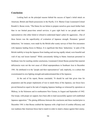  54	
  
Conclusion
Looking back on the principal reasons behind the success of Japan’s initial attack on
American, British and Dutch possessions in the Pacific, U.S. Marine Corps Lieutenant-Colonel
Ronald A. Boone wrote, “The blame for our failure to prepare ourselves goes much further back
than to our limited peace-time armed services; it goes right back to our people and their
representatives who either failed or refused to understand Japan’s plans for aggression…One of
these factors was the superficiality of evaluation of Japanese strength. Premature ‘general
deductions,’ for instance, were made by the British after scanty surveys of their first encounters
with Japanese landing forces in Malaya. It is significant that these ‘deductions,’ in spite of the
British inability to keep the Japanese from landing and moving rapidly inland, were boastful and
void of any real lesson learned.” While conveniently failing to blame American personnel in
Southeast Asia for reaching similar conclusions, Lieutenant-Colonel Boone posited that material
deficiencies were not the root cause of Allied unpreparedness in Southeast Asia in December
1941. He attributed it to the “people and their representatives” and, implicitly, to a culture that
overestimated its own fighting strength and underestimated that of the Japanese.
At the end of his report, Boone concluded, “It should be said that given time for
preparation and the proper implements of war to match those of the Japanese, our forces have
proved themselves equal to the task of stopping Japanese landings as witnessed by operations at
Midway, in the Solomons and in southeastern New Guinea, in August and September of 1942.
Our troops, with proper air support, have been able to land successfully against well established
Japanese opposition.” The glaring difference between this conclusion and those reached prior to
December 1941 is that Boone credited the Japanese with a high level of combat efficiency and
war readiness that American forces had to match in order to stand a chance against their enemy.
 