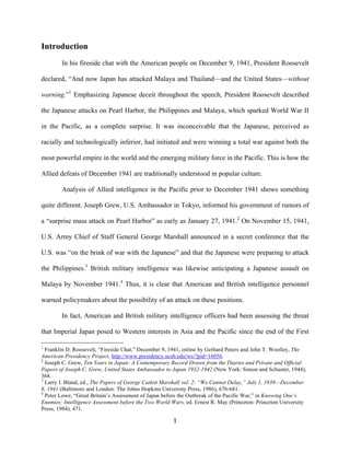   1	
  
Introduction
In his fireside chat with the American people on December 9, 1941, President Roosevelt
declared, “And now Japan has attacked Malaya and Thailand—and the United States—without
warning.”1
Emphasizing Japanese deceit throughout the speech, President Roosevelt described
the Japanese attacks on Pearl Harbor, the Philippines and Malaya, which sparked World War II
in the Pacific, as a complete surprise. It was inconceivable that the Japanese, perceived as
racially and technologically inferior, had initiated and were winning a total war against both the
most powerful empire in the world and the emerging military force in the Pacific. This is how the
Allied defeats of December 1941 are traditionally understood in popular culture.
Analysis of Allied intelligence in the Pacific prior to December 1941 shows something
quite different. Joseph Grew, U.S. Ambassador in Tokyo, informed his government of rumors of
a “surprise mass attack on Pearl Harbor” as early as January 27, 1941.2
On November 15, 1941,
U.S. Army Chief of Staff General George Marshall announced in a secret conference that the
U.S. was “on the brink of war with the Japanese” and that the Japanese were preparing to attack
the Philippines.3
British military intelligence was likewise anticipating a Japanese assault on
Malaya by November 1941.4
Thus, it is clear that American and British intelligence personnel
warned policymakers about the possibility of an attack on these positions.
In fact, American and British military intelligence officers had been assessing the threat
that Imperial Japan posed to Western interests in Asia and the Pacific since the end of the First
	
  	
  	
  	
  	
  	
  	
  	
  	
  	
  	
  	
  	
  	
  	
  	
  	
  	
  	
  	
  	
  	
  	
  	
  	
  	
  	
  	
  	
  	
  	
  	
  	
  	
  	
  	
  	
  	
  	
  	
  	
  	
  	
  	
  	
  	
  	
  	
  	
  	
  	
  	
  	
  	
  	
  	
  
1
Franklin D. Roosevelt, “Fireside Chat,” December 9, 1941, online by Gerhard Peters and John T. Woolley, The
American Presidency Project, http://www.presidency.ucsb.edu/ws/?pid=16056.
2
Joseph C. Grew, Ten Years in Japan: A Contemporary Record Drawn from the Diaries and Private and Official
Papers of Joseph C. Grew, United States Ambassador to Japan 1932-1942 (New York: Simon and Schuster, 1944),
368.
3
Larry I. Bland, ed., The Papers of George Catlett Marshall vol. 2: “We Cannot Delay,” July 1, 1939—December
6, 1941 (Baltimore and London: The Johns Hopkins University Press, 1986), 676-681.
4
Peter Lowe, “Great Britain’s Assessment of Japan before the Outbreak of the Pacific War,” in Knowing One’s
Enemies: Intelligence Assessment before the Two World Wars, ed. Ernest R. May (Princeton: Princeton University
Press, 1984), 471.
 