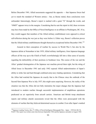  55	
  
Before December 1941, Allied assessments suggested the opposite — that Japanese forces had
yet to match the standard of Western armies— but, as Boone stated, these conclusions were
unfounded. Interestingly, Boone’s report is marked with a giant “X” through the words, and
“OMIT” appears twice in the margins. Considering that he sent the report in full, these revisions
may have been made by the Office of Naval Intelligence or an affiliate in Washington, DC. If so,
they would suggest that members of the Allied military establishment were opposed to critical
self-reflection during the war just as they were before it. Either way, Boone’s reflection proves
that the Allied military establishments thought themselves exceptional before December 1941.128
Assured in their conception of warfare by success in World War I, but also by the
Japanese defeat at Nomonhan in late 1939, Allied military intelligence, from Japanese-language
officers all the way up to the Chiefs of Staff, overwhelmingly fell into a false sense of security
regarding the defensibility of their positions in Southeast Asia. The course of the war and the
Allies’ gradual disintegration of the Japanese war machine proved them right, but the string of
Allied losses in December 1941 and early 1942 exposed Allied underestimation of Japan’s
ability to strike fast and hard through combined army-navy landing operations. Considering that
the Allies had watched the Japanese do exactly that to the Chinese since the outbreak of the
Second Sino-Japanese War in July 1937, this might seem surprising. However, the reality of the
situation was that the Allies did not fully internalize the major changes that the Japanese had
introduced to modern warfare through successful implementation of amphibious operations
predicated on air superiority from aircraft carriers. American and British troop attachment
reports and military attaché assessments reveal that the Allies were preoccupied with the
elements of warfare that they believed determined success in combat. Even after Japan’s marked
	
  	
  	
  	
  	
  	
  	
  	
  	
  	
  	
  	
  	
  	
  	
  	
  	
  	
  	
  	
  	
  	
  	
  	
  	
  	
  	
  	
  	
  	
  	
  	
  	
  	
  	
  	
  	
  	
  	
  	
  	
  	
  	
  	
  	
  	
  	
  	
  	
  	
  	
  	
  	
  	
  	
  	
  
128
Japanese Landing Tactics, Box 77, Office of Naval Intelligence Monograph Files – Japan – 1939-46, RG 38,
NACP. This report was written some time between September 1942 and the Japanese surrender in August 1945.
 