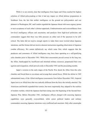  57	
  
While it is not entirely clear that intelligence from Japan and China reached the highest
echelons of Allied policymaking or that it had any impact on Allied defense preparations in
Southeast Asia, the fact that neither intelligence on the ground nor policymakers and war
planners in Washington, DC, and London regarded the Japanese threat with more urgency points
to tacit acceptance of each other’s distinct appraisals. Underestimation and overconfidence from
low-level intelligence officers and uncertainty and paralysis from high-level politicians and
commanders suggest that there was little pressure on either end of the spectrum to be self-
critical. The latter did not receive enough reports to make them more worried about Japanese
intentions, and the former did not receive alarmist instructions regarding observation of Japanese
combat efficiency. We cannot definitively say which came first, which suggests that the
producers and consumers of Allied intelligence may have been operating as a self-gratifying
echo chamber prior to December 1941. While their assessments proved correct in the long run,
the Allies, handicapped by insufficient and stretched military resources, perpetuated their own
egotism and resignation, which proved costly in December 1941 and the proceeding months.
Japan’s victories in the early stages of the Pacific War shook the Allies from this echo
chamber and forced them to reevaluate and revamp their armed forces. While her defeat in 1945
substantiated many of the Allied intelligence assessments from before December 1941, Imperial
Japan lost to an Allied force that was radically different from the force she initially attacked. The
Americans and British expanded their armies, but more importantly they adapted to the realities
of modern warfare, which the Japanese had been doing since the beginning of the Second Sino-
Japanese War. Before December 1941, intelligence officers charged with assessing Japanese
capabilities were generally overconfident, while senior political leaders and military
commanders assessing Japanese intentions were conflicted and uncertain. Only after catastrophe
 