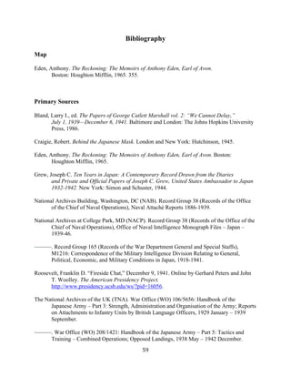  59	
  
Bibliography
Map
Eden, Anthony. The Reckoning: The Memoirs of Anthony Eden, Earl of Avon.
Boston: Houghton Mifflin, 1965. 355.
Primary Sources
Bland, Larry I., ed. The Papers of George Catlett Marshall vol. 2: “We Cannot Delay,”
July 1, 1939—December 6, 1941. Baltimore and London: The Johns Hopkins University
Press, 1986.
Craigie, Robert. Behind the Japanese Mask. London and New York: Hutchinson, 1945.
Eden, Anthony. The Reckoning: The Memoirs of Anthony Eden, Earl of Avon. Boston:
Houghton Mifflin, 1965.
Grew, Joseph C. Ten Years in Japan: A Contemporary Record Drawn from the Diaries
and Private and Official Papers of Joseph C. Grew, United States Ambassador to Japan
1932-1942. New York: Simon and Schuster, 1944.
National Archives Building, Washington, DC (NAB). Record Group 38 (Records of the Office
of the Chief of Naval Operations), Naval Attaché Reports 1886-1939.
National Archives at College Park, MD (NACP). Record Group 38 (Records of the Office of the
Chief of Naval Operations), Office of Naval Intelligence Monograph Files – Japan –
1939-46.
———. Record Group 165 (Records of the War Department General and Special Staffs),
M1216: Correspondence of the Military Intelligence Division Relating to General,
Political, Economic, and Military Conditions in Japan, 1918-1941.
Roosevelt, Franklin D. “Fireside Chat,” December 9, 1941. Online by Gerhard Peters and John
T. Woolley. The American Presidency Project.
http://www.presidency.ucsb.edu/ws/?pid=16056.
The National Archives of the UK (TNA). War Office (WO) 106/5656: Handbook of the
Japanese Army – Part 3: Strength, Administration and Organisation of the Army; Reports
on Attachments to Infantry Units by British Language Officers, 1929 January – 1939
September.
———. War Office (WO) 208/1421: Handbook of the Japanese Army – Part 5: Tactics and
Training – Combined Operations; Opposed Landings, 1938 May – 1942 December.
 