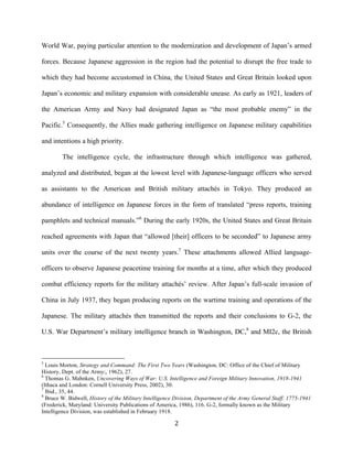   2	
  
World War, paying particular attention to the modernization and development of Japan’s armed
forces. Because Japanese aggression in the region had the potential to disrupt the free trade to
which they had become accustomed in China, the United States and Great Britain looked upon
Japan’s economic and military expansion with considerable unease. As early as 1921, leaders of
the American Army and Navy had designated Japan as “the most probable enemy” in the
Pacific.5
Consequently, the Allies made gathering intelligence on Japanese military capabilities
and intentions a high priority.
The intelligence cycle, the infrastructure through which intelligence was gathered,
analyzed and distributed, began at the lowest level with Japanese-language officers who served
as assistants to the American and British military attachés in Tokyo. They produced an
abundance of intelligence on Japanese forces in the form of translated “press reports, training
pamphlets and technical manuals.”6
During the early 1920s, the United States and Great Britain
reached agreements with Japan that “allowed [their] officers to be seconded” to Japanese army
units over the course of the next twenty years.7
These attachments allowed Allied language-
officers to observe Japanese peacetime training for months at a time, after which they produced
combat efficiency reports for the military attachés’ review. After Japan’s full-scale invasion of
China in July 1937, they began producing reports on the wartime training and operations of the
Japanese. The military attachés then transmitted the reports and their conclusions to G-2, the
U.S. War Department’s military intelligence branch in Washington, DC,8
and MI2c, the British
	
  	
  	
  	
  	
  	
  	
  	
  	
  	
  	
  	
  	
  	
  	
  	
  	
  	
  	
  	
  	
  	
  	
  	
  	
  	
  	
  	
  	
  	
  	
  	
  	
  	
  	
  	
  	
  	
  	
  	
  	
  	
  	
  	
  	
  	
  	
  	
  	
  	
  	
  	
  	
  	
  	
  	
  
5
Louis Morton, Strategy and Command: The First Two Years (Washington, DC: Office of the Chief of Military
History, Dept. of the Army;, 1962), 27.
6
Thomas G. Mahnken, Uncovering Ways of War: U.S. Intelligence and Foreign Military Innovation, 1918-1941
(Ithaca and London: Cornell University Press, 2002), 30.
7
Ibid., 35, 44.
8
Bruce W. Bidwell, History of the Military Intelligence Division, Department of the Army General Staff: 1775-1941
(Frederick, Maryland: University Publications of America, 1986), 116. G-2, formally known as the Military
Intelligence Division, was established in February 1918.
 