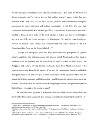   3	
  
military intelligence branch responsible for East Asia in London.9
Often times, the American and
British ambassadors in Tokyo took stock of their military attachés’ reports before they were
passed on to G-2 and MI2c. G-2 and MI2c collated, analyzed and distributed the intelligence
assessments to senior statesmen and military commanders in the U.S. War and State
Departments and the British War and Foreign Offices. American and British officers were never
attached to Japanese naval units, so the naval attachés in Tokyo sent their own intelligence
reports to the Office of Naval Intelligence in Washington, DC, and the Naval Intelligence
Division in London. These offices then communicated with senior officials in the U.S.
Department of the Navy and the British Admiralty.1011
Through this intelligence cycle, the Allies formulated their perceptions of Japanese
military capabilities and intentions during the interwar period. Unfortunately, they failed to
anticipate both the intensity and the immediacy of Japan’s strikes on Pearl Harbor, the
Philippines and Malaya, proving that the conclusions drawn from Allied assessments of the
Japanese were wrong. How did this happen? What were the elements that American and British
intelligence focused on and conveyed in their assessments of the Japanese? What were the
factors that led the American and British military establishments to prioritize these particular
elements of warfare? How did American and British policymakers and war planners respond to
the intelligence produced on the ground in Japan?
In answering these questions, I will uncover how the Allies came to underestimate the
ability of the Japanese to accomplish their military goals in East Asia and the Pacific from 1931
	
  	
  	
  	
  	
  	
  	
  	
  	
  	
  	
  	
  	
  	
  	
  	
  	
  	
  	
  	
  	
  	
  	
  	
  	
  	
  	
  	
  	
  	
  	
  	
  	
  	
  	
  	
  	
  	
  	
  	
  	
  	
  	
  	
  	
  	
  	
  	
  	
  	
  	
  	
  	
  	
  	
  	
  
9
Antony Best, “Constructing an Image: British Intelligence and Whitehall’s Perception of Japan, 1931-1939,”
Intelligence and National Security 11:3 (1996): 404.
10
Mahnken, Uncovering Ways of War, 26-28. See Figure 2 – Organization of the Military Intelligence Division,
1938.
11
Antony Best, British Intelligence and the Japanese Challenge in Asia, 1914-1941 (Houndmills, Basingstoke,
Hampshire: Palgrave/Macmillan, 2002), 7. See Figure 2 - Intelligence flow into and around Whitehall, 1941.
 