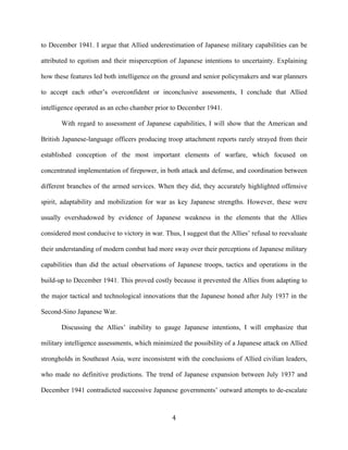   4	
  
to December 1941. I argue that Allied underestimation of Japanese military capabilities can be
attributed to egotism and their misperception of Japanese intentions to uncertainty. Explaining
how these features led both intelligence on the ground and senior policymakers and war planners
to accept each other’s overconfident or inconclusive assessments, I conclude that Allied
intelligence operated as an echo chamber prior to December 1941.
With regard to assessment of Japanese capabilities, I will show that the American and
British Japanese-language officers producing troop attachment reports rarely strayed from their
established conception of the most important elements of warfare, which focused on
concentrated implementation of firepower, in both attack and defense, and coordination between
different branches of the armed services. When they did, they accurately highlighted offensive
spirit, adaptability and mobilization for war as key Japanese strengths. However, these were
usually overshadowed by evidence of Japanese weakness in the elements that the Allies
considered most conducive to victory in war. Thus, I suggest that the Allies’ refusal to reevaluate
their understanding of modern combat had more sway over their perceptions of Japanese military
capabilities than did the actual observations of Japanese troops, tactics and operations in the
build-up to December 1941. This proved costly because it prevented the Allies from adapting to
the major tactical and technological innovations that the Japanese honed after July 1937 in the
Second-Sino Japanese War.
Discussing the Allies’ inability to gauge Japanese intentions, I will emphasize that
military intelligence assessments, which minimized the possibility of a Japanese attack on Allied
strongholds in Southeast Asia, were inconsistent with the conclusions of Allied civilian leaders,
who made no definitive predictions. The trend of Japanese expansion between July 1937 and
December 1941 contradicted successive Japanese governments’ outward attempts to de-escalate
 