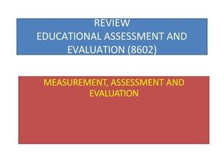 REVIEW
EDUCATIONAL ASSESSMENT AND
EVALUATION (8602)
MEASUREMENT, ASSESSMENT AND
EVALUATION
 