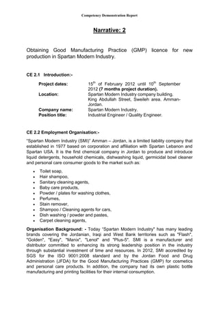 Competency Demonstration Report
Narrative: 2
Obtaining Good Manufacturing Practice (GMP) licence for new
production in Spartan Modern Industry.
CE 2.1 Introduction:-
CE 2.2 Employment Organisation:-
“Spartan Modern Industry (SMI)” Amman – Jordan, is a limited liability company that
established in 1977 based on corporation and affiliation with Spartan Lebanon and
Spartan USA. It is the first chemical company in Jordan to produce and introduce
liquid detergents, household chemicals, dishwashing liquid, germicidal bowl cleaner
and personal care consumer goods to the market such as:
 Toilet soap,
 Hair shampoo,
 Sanitary cleaning agents,
 Baby care products,
 Powder / plates for washing clothes,
 Perfumes,
 Stain remover,
 Shampoo / Cleaning agents for cars,
 Dish washing / powder and pastes,
 Carpet cleaning agents,
Organisation Background: - Today “Spartan Modern Industry" has many leading
brands covering the Jordanian, Iraqi and West Bank territories such as "Flash",
"Golden", "Easy", "Manix", "Lenol" and "Plus-5". SMI is a manufacturer and
distributor committed to enhancing its strong leadership position in the industry
through substantial investment of time and resources. In 2012, SMI accredited by
SGS for the ISO 9001:2008 standard and by the Jordan Food and Drug
Administration (JFDA) for the Good Manufacturing Practices (GMP) for cosmetics
and personal care products. In addition, the company had its own plastic bottle
manufacturing and printing facilities for their internal consumption.
Project dates: 15th
of February 2012 until 10th
September
2012 (7 months project duration).
Location: Spartan Modern Industry company building.
King Abdullah Street, Sweileh area. Amman-
Jordan.
Company name: Spartan Modern Industry.
Position title: Industrial Engineer / Quality Engineer.
 