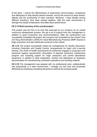 Competency Demonstration Report
of the team. I assure the effectiveness of closed-loop communication, acceptance
and willingness to help directly interact member, and by the amount of value shared,
attitude and the connectivity of team members. Moreover, I been flexible among
different situations, time team worked together, help the work environment to
strength the results of teamwork, and affect team performance.
CE 2.14 Brief summary of the overall project:-
This project was the first of its kind that executed by our company as an overall
continuous development process. We got a lot of support from the management in
addition to good increments and recommendations. After the achievement and
successfully completed the project, the company had accredited by the Jordan Food
and Drug Administration (JFDA) for Good Manufacturing Practices (GMP) license to
begin production and start distribution products to the market.
CE 2.15 The project successfully meets the arrangements for Quality Assurance,
including Production and Quality Control, arrangements for basic and in-service
training. The check of health requirements for personnel engaged in production and
personnel hygiene requirements. Description of planned preventive maintenance
program and recording system for major production and control laboratories
equipment. In addition to clear preparation, revision and distribution of necessary
documentation for manufacturing, production operations and handling material.
CE 2.16 The management was pleased with my professional work, collaboratively
and productively in a team environment. I manage my own time and processes
effectively by prioritising competing demands to achieve the company goals.
 