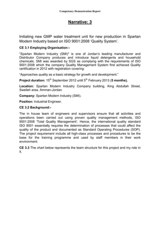 Competency Demonstration Report
Narrative: 3
Initiating new GMP water treatment unit for new production in Spartan
Modern Industry based on ISO 9001:2008 ‘Quality System’.
CE 3.1 Employing Organisation:-
“Spartan Modern Industry (SMI)" is one of Jordan’s leading manufacturer and
Distributor Company produces and introduce liquid detergents and household
chemicals. SMI was awarded by SGS as complying with the requirements of ISO
9001:2008 which the company Quality Management System first achieved Quality
certification in 2012 with registration covering:
“Approaches quality as a basic strategy for growth and development.”
Project duration: 15th
September 2012 until 5th
February 2013 (5 months).
Location: Spartan Modern Industry Company building, King Abdullah Street,
Sweileh area. Amman-Jordan
Company: Spartan Modern Industry (SMI).
Position: Industrial Engineer.
CE 3.2 Background:-
The in house team of engineers and supervisors ensure that all activities and
operations been carried out using proven quality management methods, ISO
9001:2008 ‘Total Quality Management’. Hence, the international quality standard
ISO 9001 essentially requires the determination of processes that could affect the
quality of the product and documented as Standard Operating Procedures (SOP).
The project requirement include all high-class processes and procedures to be the
base for the training programme and used by staff members in their work
environment.
CE 3.3 The chart below represents the team structure for this project and my role in
it.
 