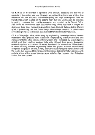 Competency Demonstration Report
CE 1.13 So far the number of operators were enough, especially that the flow of
products in the region was low. However, we noticed that there was a lot of time
wasted for the “Pick and pack” operators of getting the “Flight Booking Lists” from the
transit office, which located on the second floor, that time wasting can be eliminate
by putting computers that could be connected and updated by the Transit Office.
Also when the information been documented they would not need to weight the
shipments three times (unloading & weighing, Yard, Collect). But due to the different
types of pallets they use, the Gross Weight also change, these ULDs pallets were
seven to eight types, so they can standardized them to eliminate that waste.
CE 1.14 This project allow me to apply my engineering knowledge and the theories
that I learnt into a practical work. In addition, I improved my communication and time
management skills while working within my team, and I increased my knowledge in a
global level that involves working daily with different time zones, languages,
economic systems and cultures. However, I analysed the system from different point
of views by using different engineering tables and graphs, in which we efficiently
completed the project on time. Finally, the warehouse managers were satisfied with
the results that assessed the management in making decisions that we came up with
a study where all the actors’ interests were satisfied. We received High Distinction
for this final year project.
 
