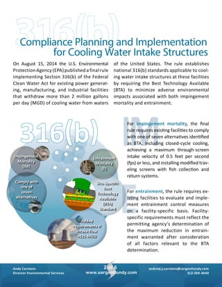 andrew.j.carstens@sargentlundy.com
312-269-3640
Andy Carstens
Director Environmental Services
2 of 6
www.sargentlundy.com
On August 15, 2014 the U.S. Environmental
­Protection Agency (EPA) published a ­final rule
implementing Section 316(b) of the Federal
Clean Water Act for existing power generat­
ing, manufacturing, and industrial facilities
that withdraw more than 2 million gallons
per day (MGD) of cooling water from waters
of the United States. The rule establishes
­national 316(b) standards applicable to cool­
ing ­water intake structures at these facilities
by ­requiring the Best Technology Available
(BTA) to minimize adverse environmental
impacts associated with both impingement
mortality and entrainment.
316(b) IMFor impingement mortality, the final
rule requires existing facilities to comply
with one of seven alternatives identified
as BTA, including closed-cycle cooling,
achieving a maximum through-screen
intake velocity of 0.5 feet per second
(fps) or less, and installing modified trav­
eling screens with fish collection and
­return systems.
EFor entrainment, the rule requires ex­
isting facilities to evaluate and imple­
ment entrainment control measures
on a facility-specific basis. Facility-
specific requirements must reflect the
permitting agency’s determination of
the maximum reduction in entrain­
ment warranted after consideration
of all factors relevant to the BTA
­determination.
Impingement
Mortality
(IM)
Comply with
one of
seven
alternatives
Entrainment
Mortality
(E)
Added
requirements if
intake flow
>125 MGD
Site-Specific
Best
Technology
Available
(BTA)
Standard
316(b)Compliance Planning and Implementation
for Cooling Water Intake Structures
 