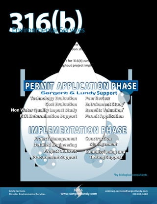 andrew.j.carstens@sargentlundy.com
312-269-3640
Andy Carstens
Director Environmental Services
3 of 6
www.sargentlundy.com
316(b)Environmental Services
Technology Evaluation
Cost Evaluation
Non Water Quality Impact Study
BTA Determination Support
Peer Review
Entrainment Study*
Benefits Valuation*
Permit Application
Project Management
Detailed Engineering
Project Controls
Procurement Support
Construction
Management
Commissioning and
Testing Support
*by biological consultants
Support
PERMIT APPLICATION PHASE
IMPLEMENTATION PHASE
Sargent & Lundy’s environmental services group supports the preparation of all
required permit application material. In some cases, for example, the entrainment
characterization study and benefits valuation study, the expertise of a biological
consultant is required.
Sargent & Lundy’s full-service support for 316(b) can start with the permit
application phase and extend throughout project implementation.
 