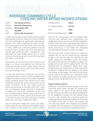 andrew.j.carstens@sargentlundy.com
312-269-3640
Andy Carstens
Director Environmental Services
5 of 6
www.sargentlundy.com
Client 	 Xcel Energy Services	
Project 	 Riverside Repowering	
Location 	 Minneapolis, MN
Size 	 466 MW
Fuel 	 Coal-to-Gas Conversion	
Configuration 	 2x2x1	
CT Supplier/Type 	 GE 7FA	
Start 	 2006
Commercial Operation 	 2009
In 2003, Xcel Energy initiated implementation of the
Metropolitan Emissions Reduction Project (MERP),
with the twofold goal of significantly reducing flue
gas emissions, while increasing the amount of elec-
tricity produced at three Twin Cities coal-fired pow-
er plants. MERP was a voluntary program pursued
by Xcel Energy to convert two of the coal plants to
­natural gas combined-cycle arrangements (the
­Riverside and High Bridge plants) and to install
emission control equipment on the third coal plant
(the Allen S. King Plant).
Repowering of the Riverside plant required the
project to reduce impingement by limiting the
maximum through-screen design intake velocity
to 0.5 ft/s or less, which could not be met by the
existing traveling screens.
A study was performed to evaluate the technical
acceptability and economics of the available tech-
nologies for intake screening. The number of available
intake screening options was limited by the short
timeframe allowed for actual construction of the
intake. Installation of the new intake could not
­affect the operation of the plant until Unit 7 went
into an extended outage starting in September
of 2008, and had to be completed by the time
the ­repowered plant initiated startup activities in
­January of 2009. Further, special consideration had
to be taken to ensure all river work was completed
before the river froze in November 2008.
Use of underwater wedge-wire screens was deter-
mined to be the best technically acceptable option.
The versatility of the wedge-wire screens enabled
them to be incorporated into the existing intake
structure with relatively minor modifications. Five
wedge-wire screens extend into the Mississippi River
and are connected via an underwater pipe header to
a new steel bulkhead installed at the existing Unit 7
intake screenhouse. A 3-D model view illustrating
the new intake as designed is shown on page 6.
The river area in the vicinity of the Unit 7 intake was
dredged and rip-rap was placed during a planned
outage in the summer prior to installing the new
intake. During the installation of the new intake,
piles were driven into the river bottom to support the
wedge-wire screens and the piping header. The new
bulkhead and all underwater piping were shop-
prefabricated and modularized so that underwater
installation involved only the setting of the pieces
and bolting up the flanges. The intent of the design
was to minimize the need for any underwater weld-
ing. The photo on page 6 shows one of the modular
piping sections being lowered into the river.
Project-Unique Features
Challenges associated with the design of the new
circulating water intake included the shallow river
water depths in the vicinity of the existing intake,
periods of heavy river debris and silting, incorporation
of the wedge-wire screens into the existing intake
structure, and avoiding the circulating water dis-
charge pipe directly below the intake that extends to
the middle of the river. Air burst, silt sluicing, and
river warming systems were designed and installed
to mitigate the varying types of screen fouling and
keep the screens operating at peak performance.
316(b)EXAMPLE
PROJECTRIVERSIDE COMBINED-CYCLE
COOLING WATER INTAKE MODIFICATIONS
 