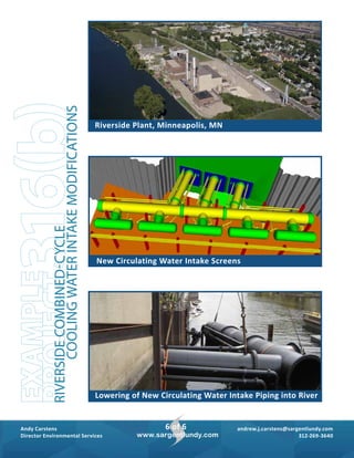 andrew.j.carstens@sargentlundy.com
312-269-3640
Andy Carstens
Director Environmental Services
6 of 6
www.sargentlundy.com
Lowering of New Circulating Water Intake Piping into River
Riverside Plant, Minneapolis, MN
New Circulating Water Intake Screens
316(b)EXAMPLE
PROJECTRIVERSIDECOMBINED-CYCLE
COOLINGWATERINTAKEMODIFICATIONS
 