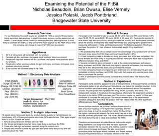 Examining the Potential of the FitBit
Nicholas Beaudoin, Brian Owusu, Elise Vernely,
Jessica Polaski, Jacob Pontbriand
Bridgewater State University
Research Overview
For our Marketing Research course we studied the FitBit, a popular fitness tracker.
Using secondary data analysis, in-depth interviews, surveys, and an experiment we
tested: 1) what target market, based on demographics and psychographics, is most
likely to purchase the FitBit, 2) why consumers would buy/not but the Fitbit and 3) what
the company can change to make the FitBit more successful.
Hypotheses
1. 50 % of consumers will be familiar with our product.
2. Females will like, purchase, and speak more positively about our product.
3. People with high self-esteem will like, purchase, and speak more positively about
our product.
4. People who rather exercise outside the gym will enjoy, purchase, and speak more
positively about our product.
5. A rep-counter will increase sales of the FitBit.
Method 1: Secondary Data Analysis
Method 2: In-depth Interviews
10 people were interviewed about our product asking questions that addressed our
hypotheses. 40% of these participants were male, 60% were female. Their ages ranged
from 18 to 50+. Overall we found:
1. 50% of consumers were familiar with the FitBit
2. Our female participants reported being more likely to purchase the FitBit
3. Those who had high self-esteem reported liking the product more
4. People who exercise outside the gym said they were more likely to buy and talk
positively about the FitBit
Method 3: Survey
112 people were recruited to take a survey. 38.6% were male and 57% were female. 9.6%
were 18-25, 75.4% were 26-35, .9% were 36-50, 4.4% were 50+. Participants reported to
what extent they liked the product, would purchase the product, and would speak positively
about the product. Participants also rated themselves on a psychographic questionnaire
measuring self-esteem. Finally, participants answered the following question: Would you
purchase this product if it had a feature that counted weight lifting repetitions?,
Results:
1. We predicted that 50% of our sample would have knowledge of our product and we found
that more knew about the FitBit than we thought (specifically 61.4%).
2. A t-test comparing males to females on liking, purchase, and WOM was completed. We
found females are more likely to buy the product than males and there was no significant
difference between liking and WOM.
3. Several correlations were completed to look at the relationship between self-esteem,
liking, purchase, and WOM. We found, the higher a person’s self-esteem, the more likely
they are to like, talk positively about, and purchase the product.
4. A t-test comparing those who enjoy the gym and those who do not enjoy the gym was
completed on liking, purchase, and WOM. We found that people who exercise were more
likely to purchase the product.
5. 45% of participants said they would purchase this product with a new feature (Rep
counter).
Method 4: Experiment
Participants were randomly assigned to one of two conditions. In the experimental conditions
participants looked at an advertisement including a new feature (a repetition counter). In the
control condition participants were given the same advertisement without the repetition
counter. All participants then reported their liking, WOM, purchase, and needs. The
independent variable in this study is the new feature offered and the dependent variable in
this study is the liking, WOM, purchase, and “this product meets my needs”. A t-test was
conducted to compare the two groups. The results revealed that in the experimental
condition participants found that the product met their needs better. No other significant
differences were found.
Conclusions
Across multiple methods we find the FitBit was known about by
62% of our survey group (11% higher then expected). Women
were more likely to buy the product then males. We found that
the higher a persons self-esteem the more likely they are to buy
and talk positively about the FitBit. The more a person exercises
the more likely they are to value and purchase the FitBit.
Therefore we recommend an added feature that counts weight-
lifting repetitions; our study found that we had a significant
correlation between the rep counter and meeting customer needs
which should increase purchases. We also recommend
promotion plans that target athletic retailers, and fitness centers
because frequenters show an increased interest in the FitBit.
Fitbit Models
Surge ($249.95)
Charge HR ($149.95)
Charge ($129.95)
Flex ($99.95)
One ($99.95)
Zip ($59.95)
Target Consumer: The Fitbit
seeks to attract the
health/fitness and dieter
market. Generation X
Competitors
Nike+ FuelBand
Withings Pulse O2
Jawbone
Misfit Shine
Sony SmartBand
 