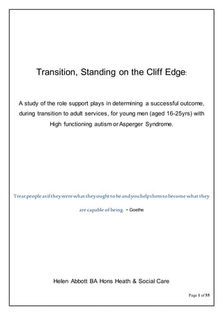 Page 1 of 55
Transition, Standing on the Cliff Edge:
A study of the role support plays in determining a successful outcome,
during transition to adult services, for young men (aged 16-25yrs) with
High functioning autism orAsperger Syndrome.
Treatpeopleasiftheywerewhattheyoughttobeandyouhelpthemtobecome what they
are capable of being. ~ Goethe
Helen Abbott BA Hons Heath & Social Care
 
