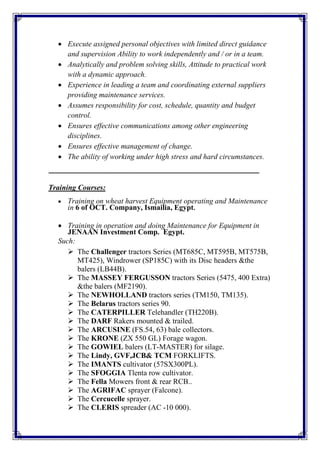  Execute assigned personal objectives with limited direct guidance
and supervision Ability to work independently and / or in a team.
 Analytically and problem solving skills, Attitude to practical work
with a dynamic approach.
 Experience in leading a team and coordinating external suppliers
providing maintenance services.
 Assumes responsibility for cost, schedule, quantity and budget
control.
 Ensures effective communications among other engineering
disciplines.
 Ensures effective management of change.
 The ability of working under high stress and hard circumstances.
‫ـــــــــــــــــ‬‫ـــــــــــــــــــــــــــــــ‬‫ـــــــــــــــــــــــــــــــــــــــــــــــــــــــــــــــــــــــــــــــــــــــ‬
Training Courses:
 Training on wheat harvest Equipment operating and Maintenance
in 6 of OCT. Company, Ismailia, Egypt.
 Training in operation and doing Maintenance for Equipment in
JENAAN Investment Comp. Egypt.
Such:
 The Challenger tractors Series (MT685C, MT595B, MT575B,
MT425), Windrower (SP185C) with its Disc headers &the
balers (LB44B).
 The MASSEY FERGUSSON tractors Series (5475, 400 Extra)
&the balers (MF2190).
 The NEWHOLLAND tractors series (TM150, TM135).
 The Belarus tractors series 90.
 The CATERPILLER Telehandler (TH220B).
 The DARF Rakers mounted & trailed.
 The ARCUSINE (FS.54, 63) bale collectors.
 The KRONE (ZX 550 GL) Forage wagon.
 The GOWIEL balers (LT-MASTER) for silage.
 The Lindy, GVF,JCB& TCM FORKLIFTS.
 The IMANTS cultivator (57SX300PL).
 The SFOGGIA Tlenta row cultivator.
 The Fella Mowers front & rear RCB..
 The AGRIFAC sprayer (Falcone).
 The Cercucelle sprayer.
 The CLERIS spreader (AC -10 000).
 