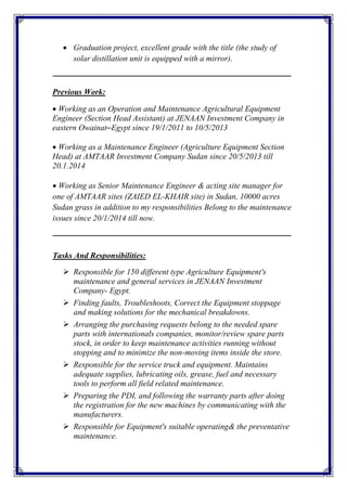  Graduation project, excellent grade with the title (the study of
solar distillation unit is equipped with a mirror).
‫ـــــــــــــــــــــــــــــــــــــــــــــــــــــــــــــــــــــــــــــــــــــــــــــــــــــــــــــــــــــــــــــ‬‫ــــــــــــــــ‬
Previous Work:
Working as an Operation and Maintenance Agricultural Equipment
Engineer (Section Head Assistant) at JENAAN Investment Company in
eastern Owainat–Egypt since 19/1/2011 to 10/5/2013
Working as a Maintenance Engineer (Agriculture Equipment Section
Head) at AMTAAR Investment Company Sudan since 20/5/2013 till
20.1.2014
Working as Senior Maintenance Engineer & acting site manager for
one of AMTAAR sites (ZAIED EL-KHAIR site) in Sudan, 10000 acres
Sudan grass in addition to my responsibilities Belong to the maintenance
issues since 20/1/2014 till now.
‫ـــــــــــــــــــــــــــــــــــــــــــــــــــ‬‫ــــــــــــــــــــــــــــــــــــــــــــــــــــــــــــــــــــــــــــــــــــــــــ‬
Tasks And Responsibilities:
 Responsible for 150 different type Agriculture Equipment's
maintenance and general services in JENAAN Investment
Company- Egypt.
 Finding faults, Troubleshoots, Correct the Equipment stoppage
and making solutions for the mechanical breakdowns.
 Arranging the purchasing requests belong to the needed spare
parts with internationals companies, monitor/review spare parts
stock, in order to keep maintenance activities running without
stopping and to minimize the non-moving items inside the store.
 Responsible for the service truck and equipment. Maintains
adequate supplies, lubricating oils, grease, fuel and necessary
tools to perform all field related maintenance.
 Preparing the PDI, and following the warranty parts after doing
the registration for the new machines by communicating with the
manufacturers.
 Responsible for Equipment's suitable operating& the preventative
maintenance.
 