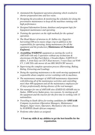  Automated the Equipment operation planning which resulted in
shorter preparation time and less waste.
 Designing the procedures & monitoring the schedules for doing the
preventative maintenance to keep all the machines running with
high performance.
 Designed Information System, database and program logic for
Equipment maintenance and operating.
 Training the operators on the right methods for the optimal
operation.
 The Head Master of mission in Al- Salhia city- Egypt for
harvesting1200 acres maize silage crop in addition to the
responsibility for operating, doing maintenance for all the
equipment and the production [Maintenance & Production
Engineer].
 Assembling 50 KRONE equipment as starting the work in
AMTAAR with only 5 operators without any technicians &
electricians (24 Big Pack Balers, 4 Swadro Rakes, 8 KWT10.22
tdders, 5 front Easy cut 32CV float mowers, 5 rears Easy cut 9140
CV, 3 AM 283s side mower & one BIG M420 CRV mower).
 Supervising the complete operation process (Harvesting, Raking,
Baling, Extracting and Loading).
 Doing the repairing maintenance to the earth moving equipment &
responsible about complete service workshop with its machines.
 The maintenance manager of AMTAAR maintenance department
with following all of the maintenance activities and controlling
more than 400 equipment and all the maintenance employees for
45 days professionally during absence of the real manager.
 Site manager for one of AMTAAR sites (ZAIED EL-KHAIR site) in
Sudan, 10000 acres Sudan grass, two seasons, by starting up all
the equipment and the tractors for the first time in working with 13
nationalities.
 Travelling to South Africa for testing candidates for AMTAAR
Company in positions (Operation Managers, Maintenance
Mangers, Super visors, Operators, Mechanics) who were chosen
by SUIDWES (South African company).
 Performs other duties as assigned.
I Trust my skills & my abilities to get the best benefits for the
organization.
 