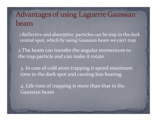 1.Reflective and absorptive particles can be trap in the dark
central spot, which by using Gaussian beam we can’t trap
2.The beam can transfer the angular momentum to
the trap particle and can make it rotate.
3. In case of cold atom trapping it spend maximum
time in the dark spot and causing less heating.
4. Life time of trapping is more than that in the
Gaussian beam
 
