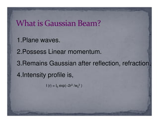 1.Plane waves.
2.Possess Linear momentum.
3.Remains Gaussian after reflection, refraction.3.Remains Gaussian after reflection, refraction.
4.Intensity profile is,
I (r) = I0 exp(−2r2 /w0
2 )
 