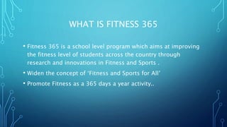 WHAT IS FITNESS 365
• Fitness 365 is a school level program which aims at improving
the fitness level of students across the country through
research and innovations in Fitness and Sports .
• Widen the concept of ‘Fitness and Sports for All’
• Promote Fitness as a 365 days a year activity..
 