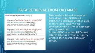 DATA RETRIEVAL FROM DATABASE
Data retrieval from database has
been done using FillDataset .
DataSet is a datatype which is used
to store table. Squery is sql
connection which is to be executed .
When passed into
ExecuteSQLConnection.FillDataset
returns table as a result of squery
which is then searched through
cursor.
 