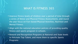 WHAT IS FITNESS 365
• Improve fitness levels of children over a period of time through
a series of Motor and Physical Fitness Assessments, and round
the year focus on Fun-based Physical Activities, Nutrition and
Mental Fitness.
• Align with the national education policies of providing quality
fitness and sports program in schools.
• Reward and Recognition Programs at National and State levels
to felicitate Top Talent, and move them to specific Sports
Programs
 
