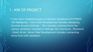 1. AIM OF PROJECT
• I have been assigned project to develop dashboard of FITNESS
365 Webportal . Client Side Development includes designing
General Account Settings . This includes creating forms for
various attributes included in Settings like Username , Password
, Email-Id etc. Server Side Development includes connecting
every form with database .
 