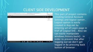 CLIENT SIDE DEVELOPMENT
This part of project contains
creating General Account
Settings and logout option .
Logout option is easily
created in Asp.net by
entering url of Login page in
href of Logout link . Also we
can easily manipulate
windows.history.back() . in
order to prevent that after
logging out we don’t get
logged in by pressing back
button of browser .
 