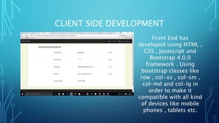 CLIENT SIDE DEVELOPMENT
Front End has
developed using HTML ,
CSS , Javascript and
Bootstrap 4.0.0
framework . Using
bootstrap classes like
row , col-xs , col-sm ,
col-md and col-lg in
order to make it
compatible with all kind
of devices like mobile
phones , tablets etc.
 