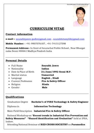 Sourabhjawre / Fire & SafetyOfficer
CURRICULUM VITAE
Contact information
e-mail :- sourabhjawre.ipsfire@gmail.com , sourabhitsmylife@gmail.com
Mobile Number: - +91-9907076107 , +91-7415127598
Permanent Address:- In front of Anurachal Public School , Near Bhargat
naka Seoni 480661 Madhya Pradesh India
Personal Details
 Full Name Sourabh Jawre
 Nationality Indian
 Date & Place of Birth 21/June/1992 Seoni M.P.
 Marital status Unmarried
 Language English , Hindi
 Current Profession Fire & Safety Officer
 Religion Hindu
 Gender Male
Qualifications
Graduation Degree Bachelor’s of FIRE Technology & Safety Engineer
Diploma in Information Technology
Main Field Description Industrial Fire & Safety Officer
National Workshop on “Recent trends in Industrial Fire Prevention and
Safety Measures” “Hazard Identification and Evaluation” held at IPSA,
Indore.
Attending National Seminar of RED CROSS SOCIETRY on Paramedics
 