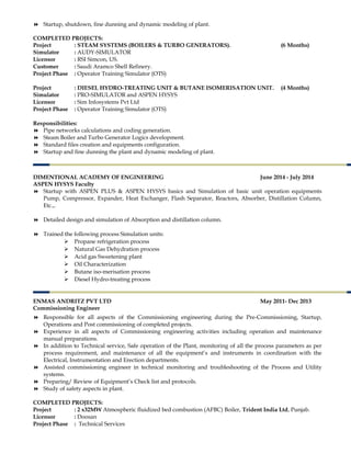  Startup, shutdown, fine dunning and dynamic modeling of plant.
COMPLETED PROJECTS:
Project : STEAM SYSTEMS (BOILERS & TURBO GENERATORS). (6 Months)
Simulator : AUDY-SIMULATOR
Licensor : RSI Simcon, US.
Customer : Saudi Aramco Shell Refinery.
Project Phase : Operator Training Simulator (OTS)
Project : DIESEL HYDRO-TREATING UNIT & BUTANE ISOMERISATION UNIT. (4 Months)
Simulator : PRO-SIMULATOR and ASPEN HYSYS
Licensor : Sim Infosystems Pvt Ltd
Project Phase : Operator Training Simulator (OTS)
Responsibilities:
 Pipe networks calculations and coding generation.
 Steam Boiler and Turbo Generator Logics development.
 Standard files creation and equipments configuration.
 Startup and fine dunning the plant and dynamic modeling of plant.
DIMENTIONAL ACADEMY OF ENGINEERING June 2014 - July 2014
ASPEN HYSYS Faculty
 Startup with ASPEN PLUS & ASPEN HYSYS basics and Simulation of basic unit operation equipments
Pump, Compressor, Expander, Heat Exchanger, Flash Separator, Reactors, Absorber, Distillation Column,
Etc.,.
 Detailed design and simulation of Absorption and distillation column.
 Trained the following process Simulation units:
 Propane refrigeration process
 Natural Gas Dehydration process
 Acid gas Sweetening plant
 Oil Characterization
 Butane iso-merisation process
 Diesel Hydro-treating process
ENMAS ANDRITZ PVT LTD May 2011- Dec 2013
Commissioning Engineer
 Responsible for all aspects of the Commissioning engineering during the Pre-Commissioning, Startup,
Operations and Post commissioning of completed projects.
 Experience in all aspects of Commissioning engineering activities including operation and maintenance
manual preparations.
 In addition to Technical service, Safe operation of the Plant, monitoring of all the process parameters as per
process requirement, and maintenance of all the equipment’s and instruments in coordination with the
Electrical, Instrumentation and Erection departments.
 Assisted commissioning engineer in technical monitoring and troubleshooting of the Process and Utility
systems.
 Preparing/ Review of Equipment’s Check list and protocols.
 Study of safety aspects in plant.
COMPLETED PROJECTS:
Project : 2 x32MW Atmospheric fluidized bed combustion (AFBC) Boiler, Trident India Ltd, Punjab.
Licensor : Doosan
Project Phase : Technical Services
 