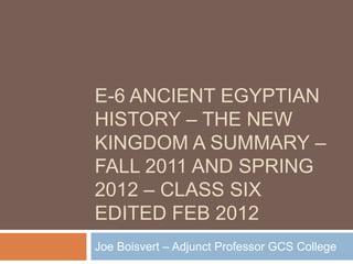 E-6 ANCIENT EGYPTIAN
HISTORY – THE NEW
KINGDOM A SUMMARY –
FALL 2011 AND SPRING
2012 – CLASS SIX
EDITED FEB 2012
Joe Boisvert – Adjunct Professor GCS College
 