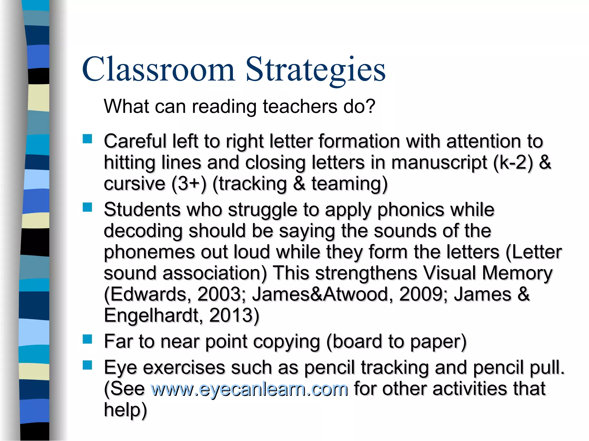 Classroom Strategies
 Careful left to right letter formation with attention toCareful left to right letter formation with attention to
hitting lines and closing letters in manuscript (k-2) &hitting lines and closing letters in manuscript (k-2) &
cursive (3+) (tracking & teaming)cursive (3+) (tracking & teaming)
 Students who struggle to apply phonics whileStudents who struggle to apply phonics while
decoding should be saying the sounds of thedecoding should be saying the sounds of the
phonemes out loud while they form the letters (Letterphonemes out loud while they form the letters (Letter
sound association) This strengthens Visual Memorysound association) This strengthens Visual Memory
(Edwards, 2003; James&Atwood, 2009; James &(Edwards, 2003; James&Atwood, 2009; James &
Engelhardt, 2013)Engelhardt, 2013)
 Far to near point copying (board to paper)Far to near point copying (board to paper)
 Eye exercises such as pencil tracking and pencil pull.Eye exercises such as pencil tracking and pencil pull.
(See(See www.eyecanlearn.comwww.eyecanlearn.com for other activities thatfor other activities that
help)help)
What can reading teachers do?
 