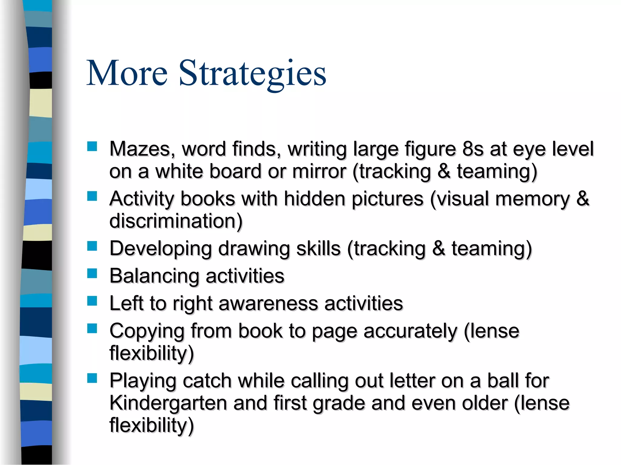 More Strategies
 Mazes, word finds, writing large figure 8s at eye levelMazes, word finds, writing large figure 8s at eye level
on a white board or mirror (tracking & teaming)on a white board or mirror (tracking & teaming)
 Activity books with hidden pictures (visual memory &Activity books with hidden pictures (visual memory &
discrimination)discrimination)
 Developing drawing skills (tracking & teaming)Developing drawing skills (tracking & teaming)
 Balancing activitiesBalancing activities
 Left to right awareness activitiesLeft to right awareness activities
 Copying from book to page accurately (lenseCopying from book to page accurately (lense
flexibility)flexibility)
 Playing catch while calling out letter on a ball forPlaying catch while calling out letter on a ball for
Kindergarten and first grade and even older (lenseKindergarten and first grade and even older (lense
flexibility)flexibility)
 