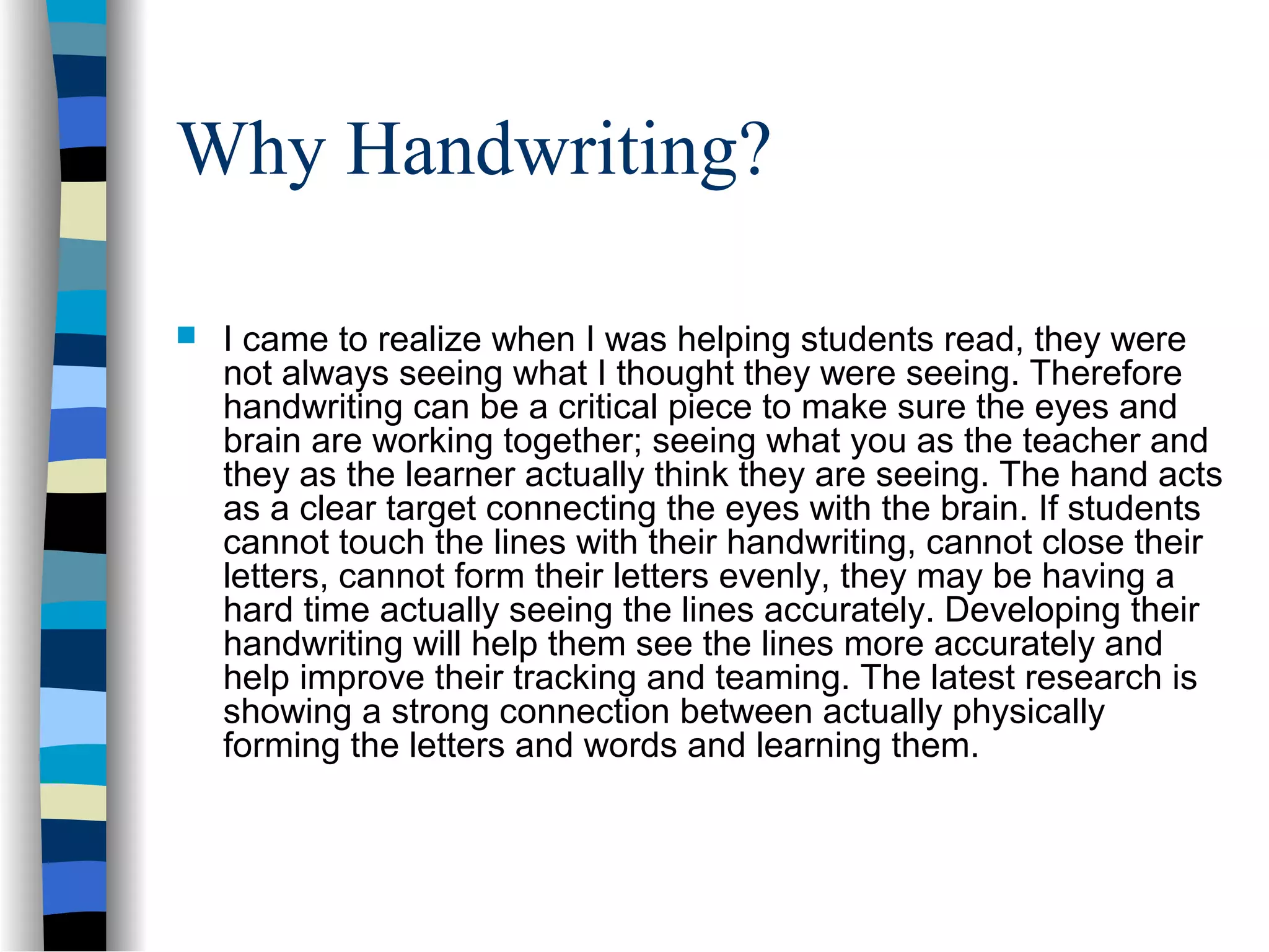 Why Handwriting?
 I came to realize when I was helping students read, they were
not always seeing what I thought they were seeing. Therefore
handwriting can be a critical piece to make sure the eyes and
brain are working together; seeing what you as the teacher and
they as the learner actually think they are seeing. The hand acts
as a clear target connecting the eyes with the brain. If students
cannot touch the lines with their handwriting, cannot close their
letters, cannot form their letters evenly, they may be having a
hard time actually seeing the lines accurately. Developing their
handwriting will help them see the lines more accurately and
help improve their tracking and teaming. The latest research is
showing a strong connection between actually physically
forming the letters and words and learning them.
 