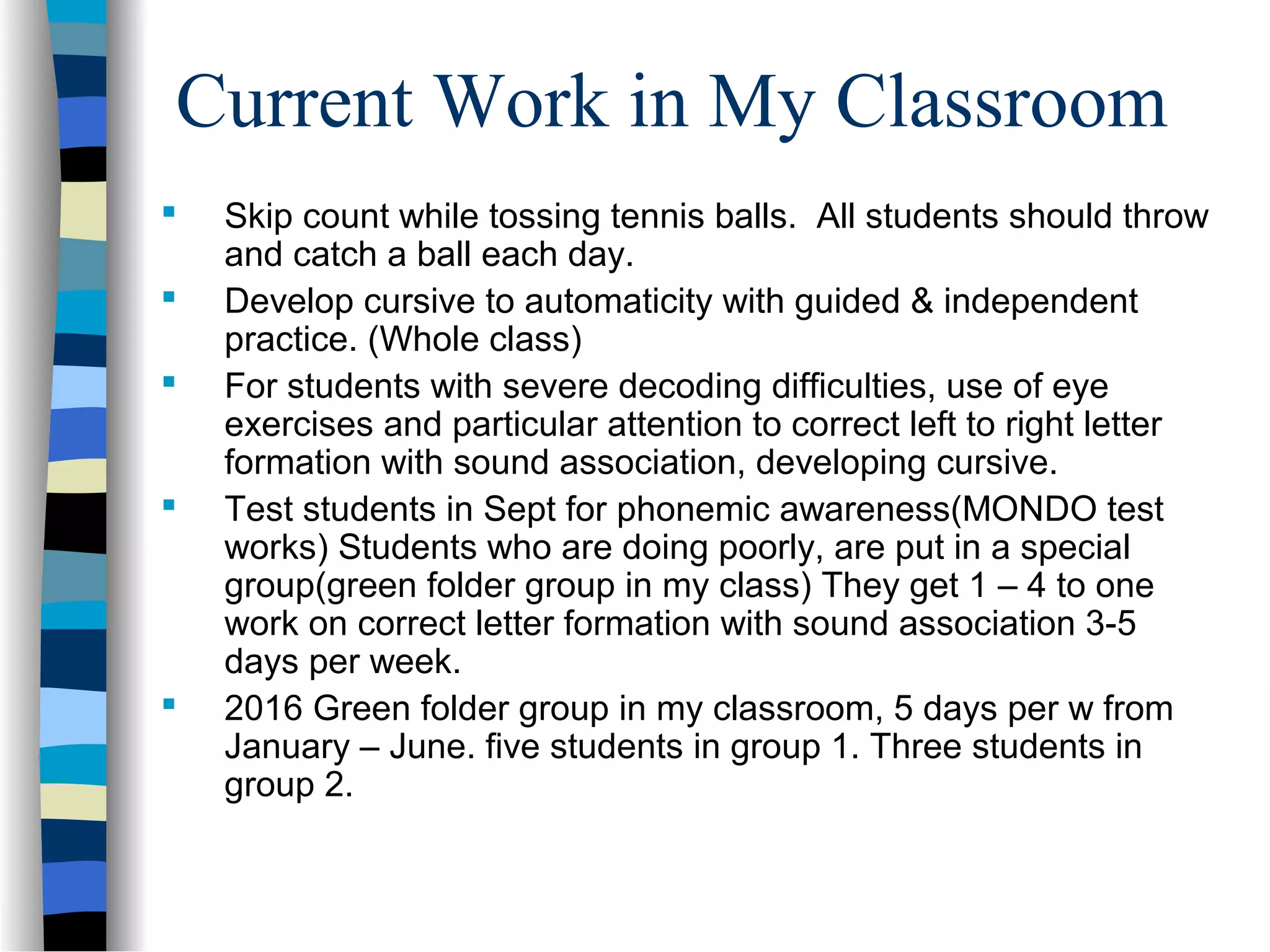 Current Work in My Classroom
 Skip count while tossing tennis balls. All students should throw
and catch a ball each day.
 Develop cursive to automaticity with guided & independent
practice. (Whole class)
 For students with severe decoding difficulties, use of eye
exercises and particular attention to correct left to right letter
formation with sound association, developing cursive.
 Test students in Sept for phonemic awareness(MONDO test
works) Students who are doing poorly, are put in a special
group(green folder group in my class) They get 1 – 4 to one
work on correct letter formation with sound association 3-5
days per week.
 2016 Green folder group in my classroom, 5 days per w from
January – June. five students in group 1. Three students in
group 2.
 