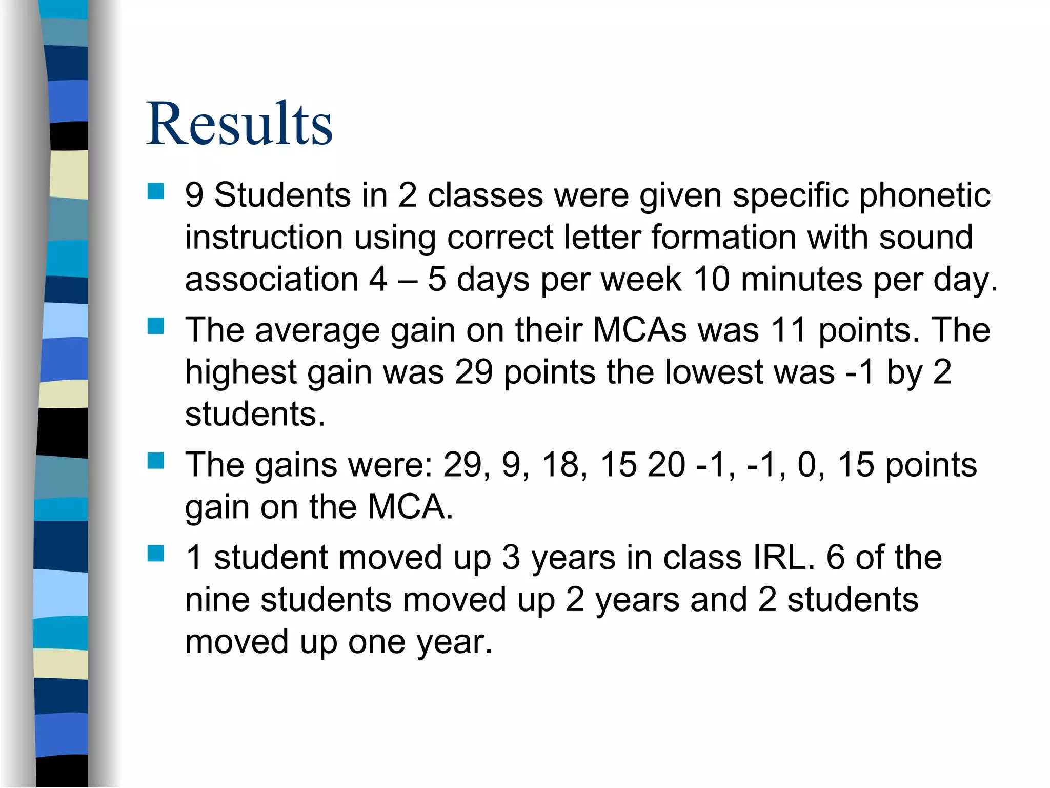 Results
 9 Students in 2 classes were given specific phonetic
instruction using correct letter formation with sound
association 4 – 5 days per week 10 minutes per day.
 The average gain on their MCAs was 11 points. The
highest gain was 29 points the lowest was -1 by 2
students.
 The gains were: 29, 9, 18, 15 20 -1, -1, 0, 15 points
gain on the MCA.
 1 student moved up 3 years in class IRL. 6 of the
nine students moved up 2 years and 2 students
moved up one year.
 
