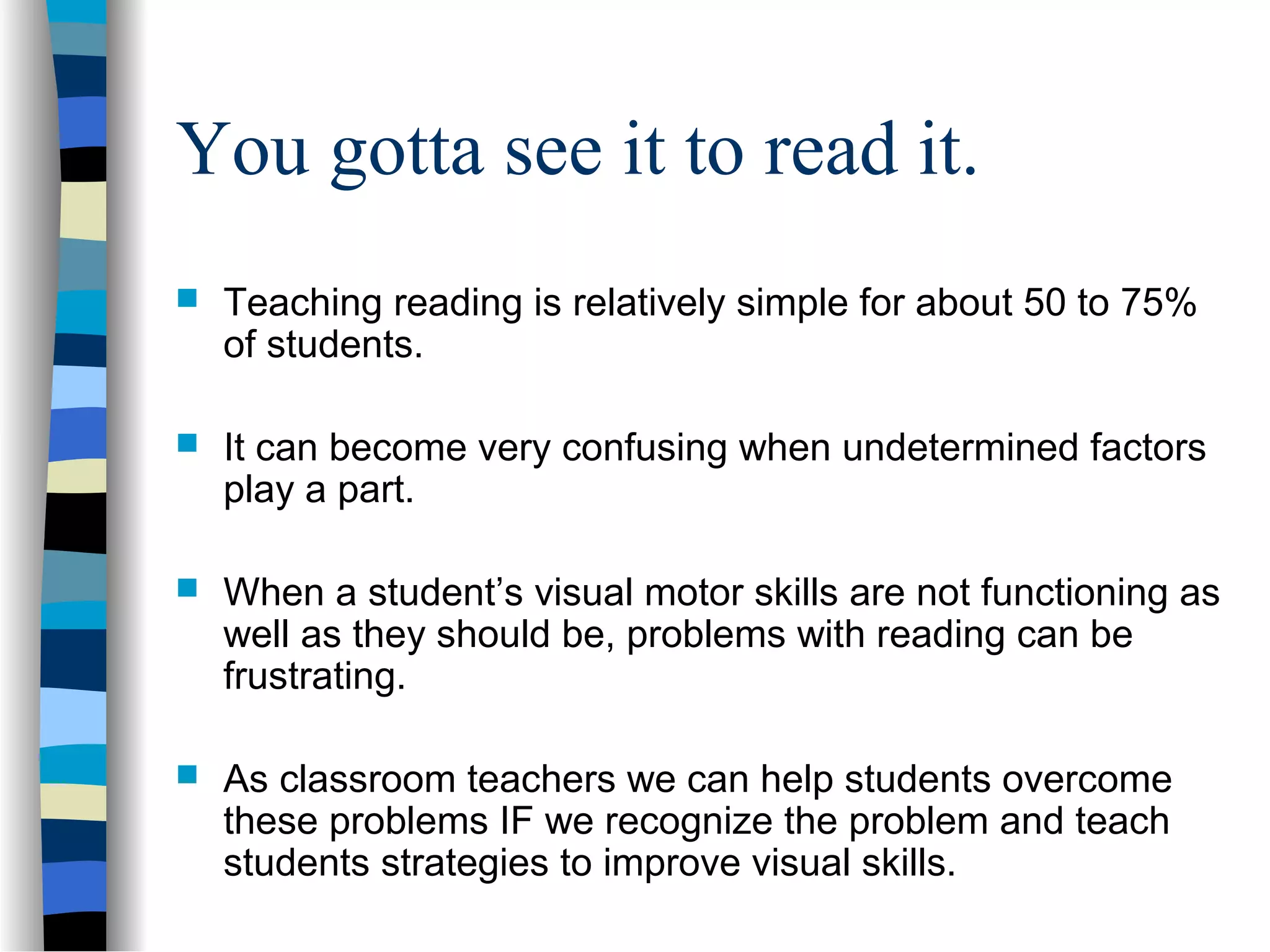 You gotta see it to read it.
 Teaching reading is relatively simple for about 50 to 75%
of students.
 It can become very confusing when undetermined factors
play a part.
 When a student’s visual motor skills are not functioning as
well as they should be, problems with reading can be
frustrating.
 As classroom teachers we can help students overcome
these problems IF we recognize the problem and teach
students strategies to improve visual skills.
 