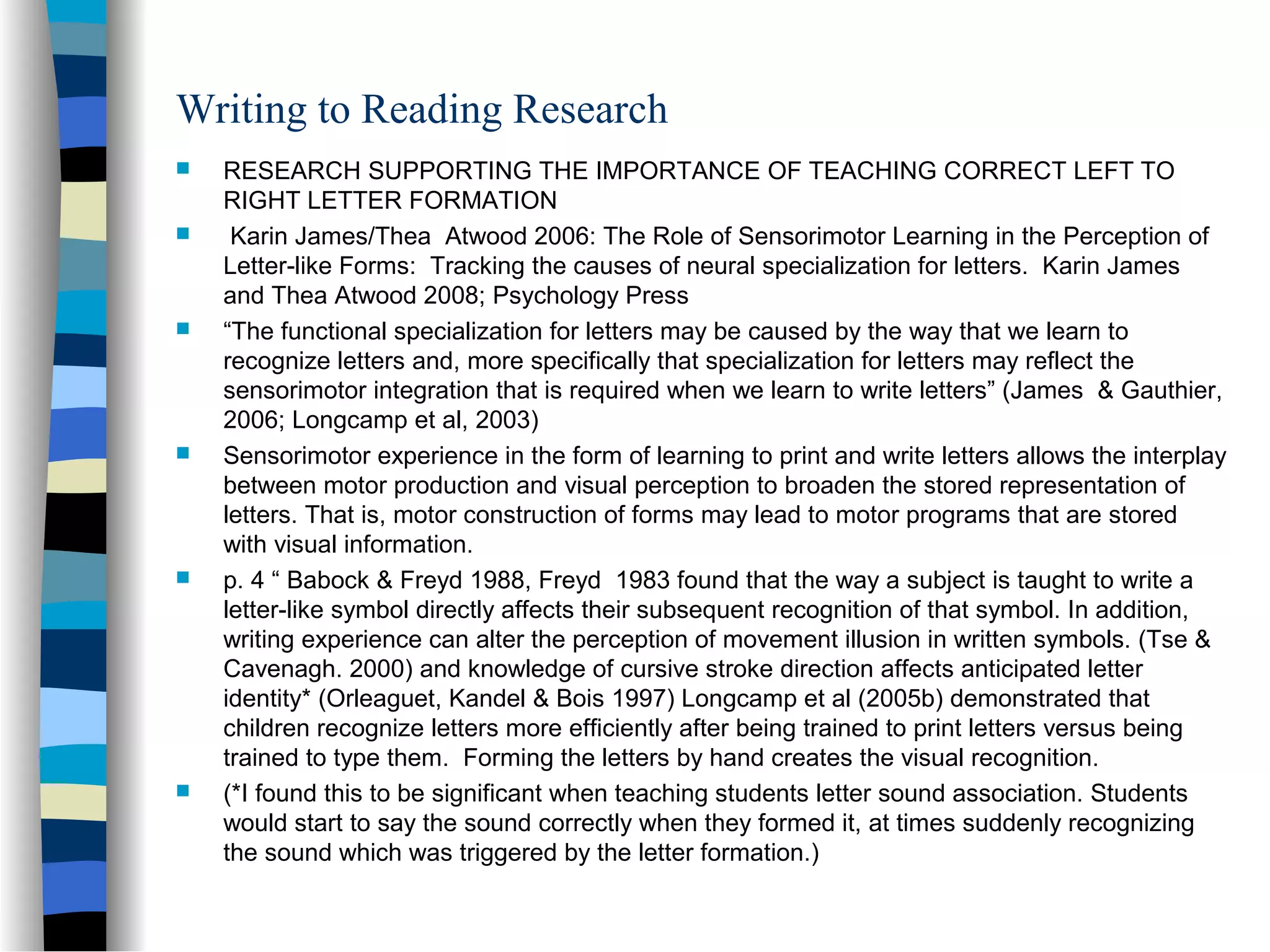 Writing to Reading Research
 RESEARCH SUPPORTING THE IMPORTANCE OF TEACHING CORRECT LEFT TO
RIGHT LETTER FORMATION
 Karin James/Thea Atwood 2006: The Role of Sensorimotor Learning in the Perception of
Letter-like Forms: Tracking the causes of neural specialization for letters. Karin James
and Thea Atwood 2008; Psychology Press
 “The functional specialization for letters may be caused by the way that we learn to
recognize letters and, more specifically that specialization for letters may reflect the
sensorimotor integration that is required when we learn to write letters” (James & Gauthier,
2006; Longcamp et al, 2003)
 Sensorimotor experience in the form of learning to print and write letters allows the interplay
between motor production and visual perception to broaden the stored representation of
letters. That is, motor construction of forms may lead to motor programs that are stored
with visual information.
 p. 4 “ Babock & Freyd 1988, Freyd 1983 found that the way a subject is taught to write a
letter-like symbol directly affects their subsequent recognition of that symbol. In addition,
writing experience can alter the perception of movement illusion in written symbols. (Tse &
Cavenagh. 2000) and knowledge of cursive stroke direction affects anticipated letter
identity* (Orleaguet, Kandel & Bois 1997) Longcamp et al (2005b) demonstrated that
children recognize letters more efficiently after being trained to print letters versus being
trained to type them. Forming the letters by hand creates the visual recognition.
 (*I found this to be significant when teaching students letter sound association. Students
would start to say the sound correctly when they formed it, at times suddenly recognizing
the sound which was triggered by the letter formation.)
 
