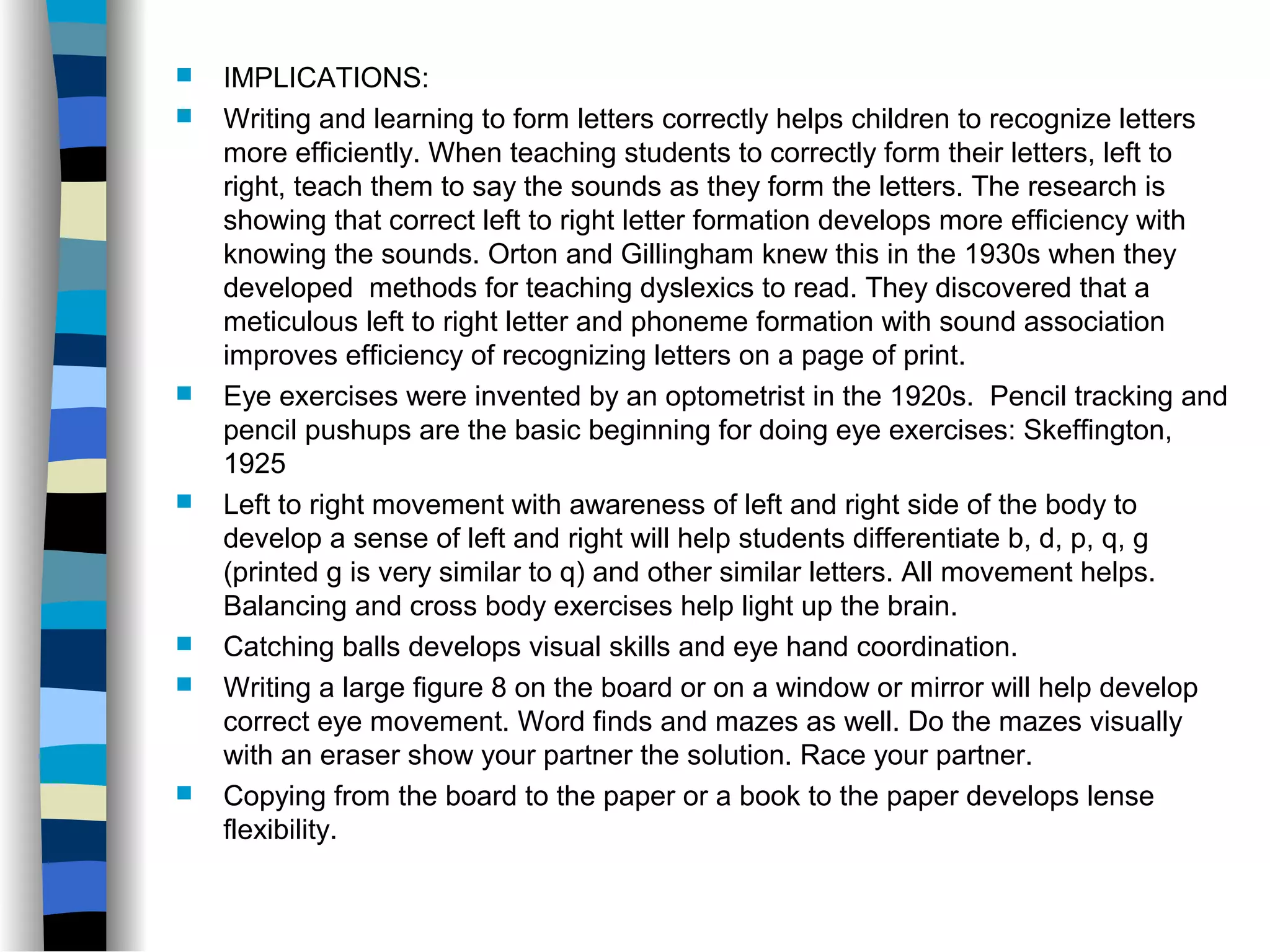  IMPLICATIONS:
 Writing and learning to form letters correctly helps children to recognize letters
more efficiently. When teaching students to correctly form their letters, left to
right, teach them to say the sounds as they form the letters. The research is
showing that correct left to right letter formation develops more efficiency with
knowing the sounds. Orton and Gillingham knew this in the 1930s when they
developed methods for teaching dyslexics to read. They discovered that a
meticulous left to right letter and phoneme formation with sound association
improves efficiency of recognizing letters on a page of print.
 Eye exercises were invented by an optometrist in the 1920s. Pencil tracking and
pencil pushups are the basic beginning for doing eye exercises: Skeffington,
1925
 Left to right movement with awareness of left and right side of the body to
develop a sense of left and right will help students differentiate b, d, p, q, g
(printed g is very similar to q) and other similar letters. All movement helps.
Balancing and cross body exercises help light up the brain.
 Catching balls develops visual skills and eye hand coordination.
 Writing a large figure 8 on the board or on a window or mirror will help develop
correct eye movement. Word finds and mazes as well. Do the mazes visually
with an eraser show your partner the solution. Race your partner.
 Copying from the board to the paper or a book to the paper develops lense
flexibility.
 
