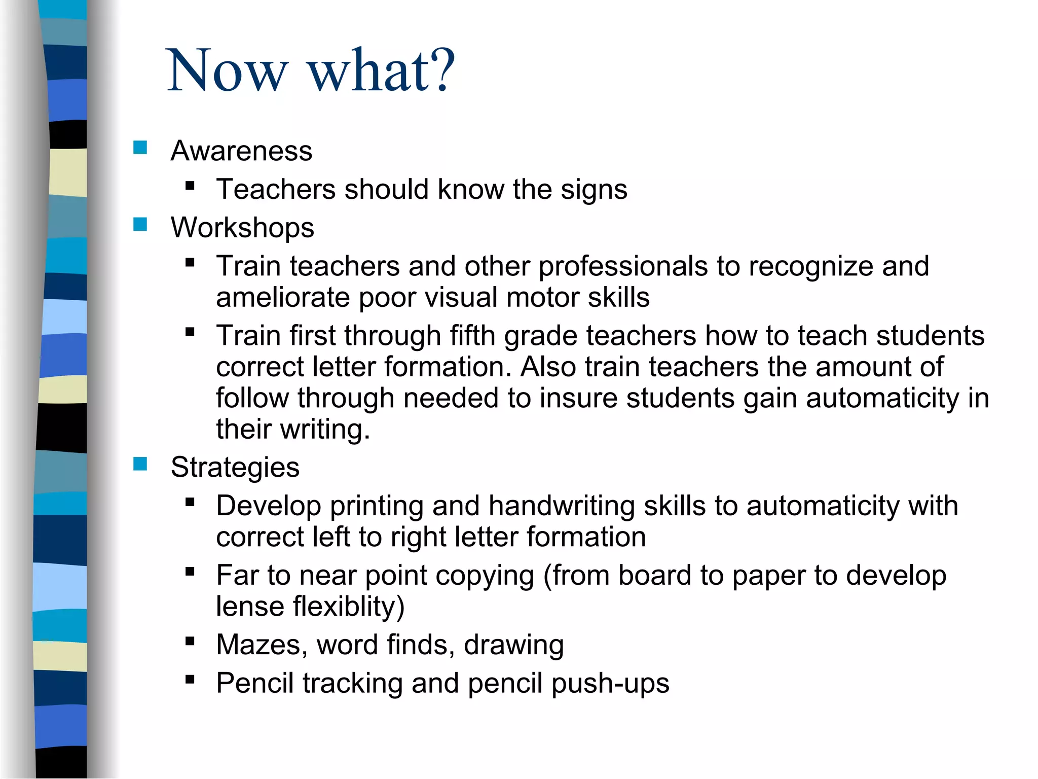 Now what?
 Awareness
 Teachers should know the signs
 Workshops
 Train teachers and other professionals to recognize and
ameliorate poor visual motor skills
 Train first through fifth grade teachers how to teach students
correct letter formation. Also train teachers the amount of
follow through needed to insure students gain automaticity in
their writing.
 Strategies
 Develop printing and handwriting skills to automaticity with
correct left to right letter formation
 Far to near point copying (from board to paper to develop
lense flexiblity)
 Mazes, word finds, drawing
 Pencil tracking and pencil push-ups
 