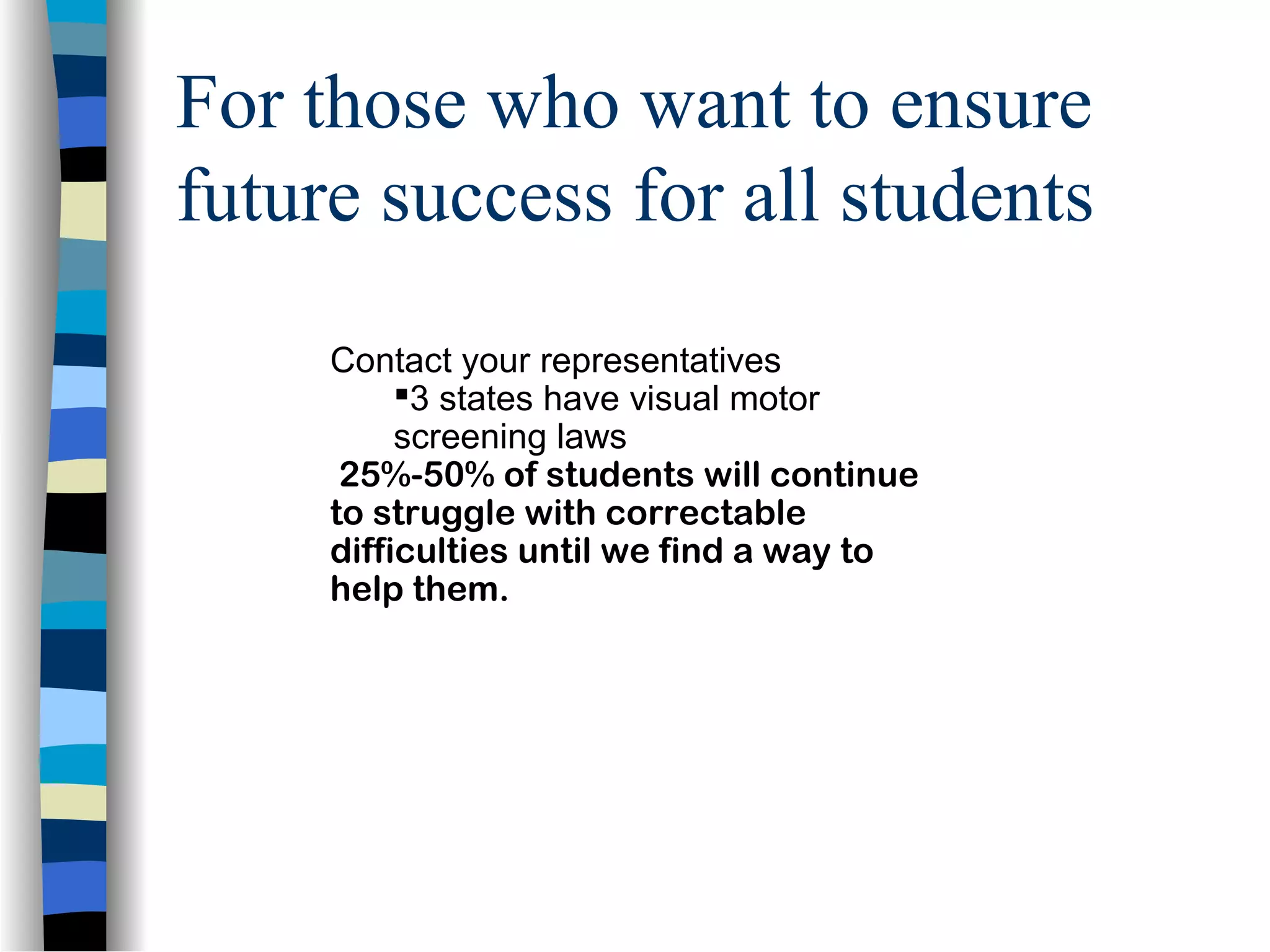 For those who want to ensure
future success for all students
Contact your representatives
3 states have visual motor
screening laws
25%-50% of students will continue
to struggle with correctable
difficulties until we find a way to
help them.
 